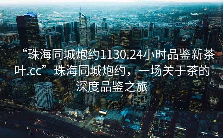 “珠海同城炮約1130.24小時品鑒新茶葉.cc”珠海同城炮約，一場關于茶的深度品鑒之旅