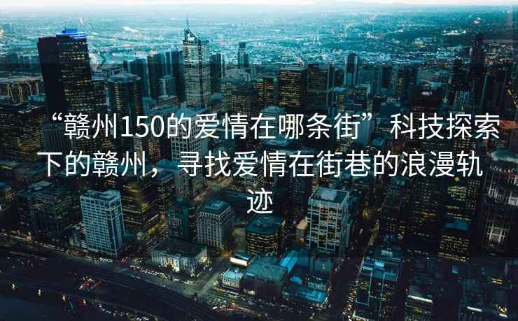 “贛州150的愛情在哪條街”科技探索下的贛州，尋找愛情在街巷的浪漫軌跡