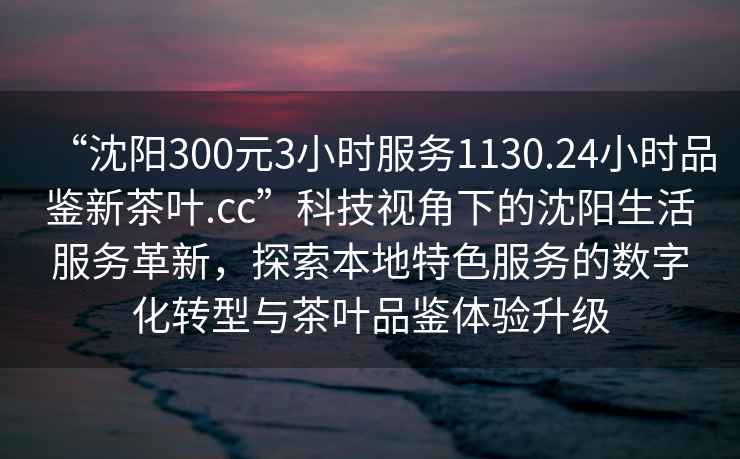 “沈陽300元3小時服務1130.24小時品鑒新茶葉.cc”科技視角下的沈陽生活服務革新，探索本地特色服務的數字化轉型與茶葉品鑒體驗升級