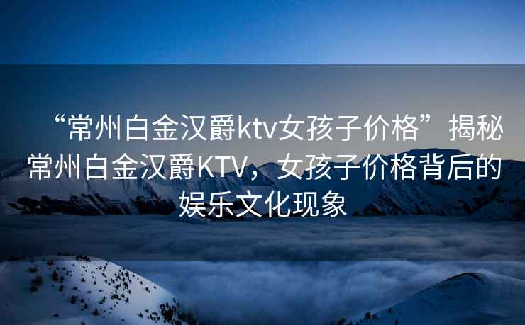 “常州白金漢爵ktv女孩子價格”揭秘常州白金漢爵KTV，女孩子價格背后的娛樂文化現象
