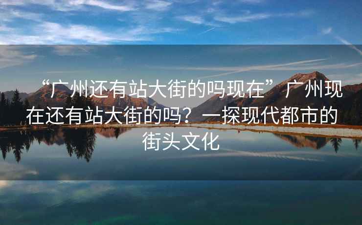 “廣州還有站大街的嗎現在”廣州現在還有站大街的嗎？一探現代都市的街頭文化