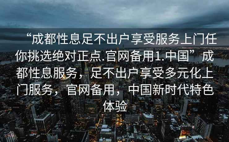 “成都性息足不出戶享受服務(wù)上門任你挑選絕對正點.官網(wǎng)備用1.中國”成都性息服務(wù)，足不出戶享受多元化上門服務(wù)，官網(wǎng)備用，中國新時代特色體驗