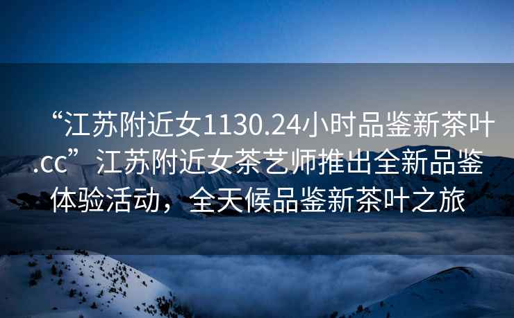 “江蘇附近女1130.24小時品鑒新茶葉.cc”江蘇附近女茶藝師推出全新品鑒體驗活動，全天候品鑒新茶葉之旅