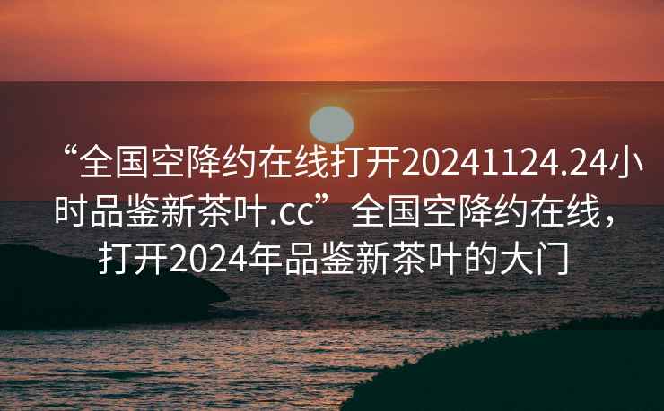 “全國空降約在線打開20241124.24小時品鑒新茶葉.cc”全國空降約在線，打開2024年品鑒新茶葉的大門