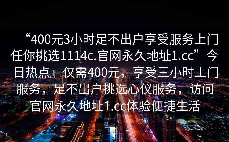 “400元3小時足不出戶享受服務(wù)上門任你挑選1114c.官網(wǎng)永久地址1.cc”今日熱點』僅需400元，享受三小時上門服務(wù)，足不出戶挑選心儀服務(wù)，訪問官網(wǎng)永久地址1.cc體驗便捷生活
