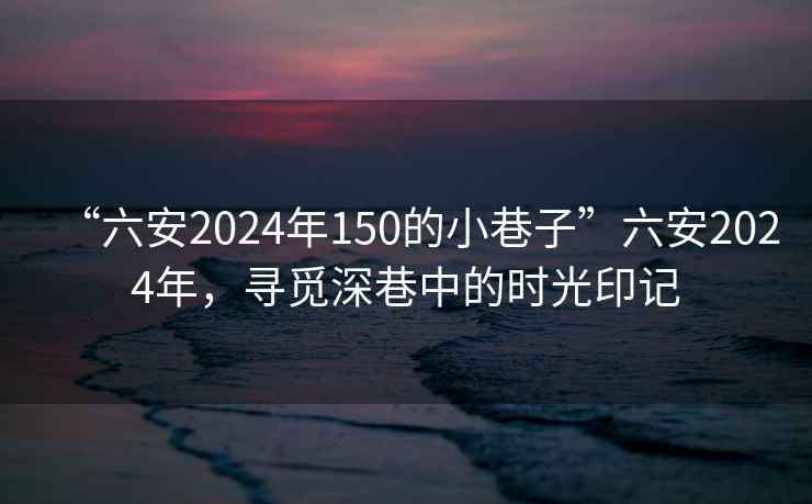 “六安2024年150的小巷子”六安2024年，尋覓深巷中的時光印記