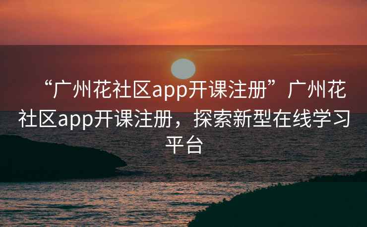 “廣州花社區app開課注冊”廣州花社區app開課注冊，探索新型在線學習平臺