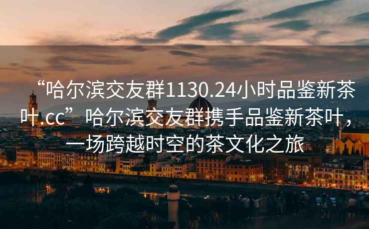 “哈爾濱交友群1130.24小時品鑒新茶葉.cc”哈爾濱交友群攜手品鑒新茶葉，一場跨越時空的茶文化之旅