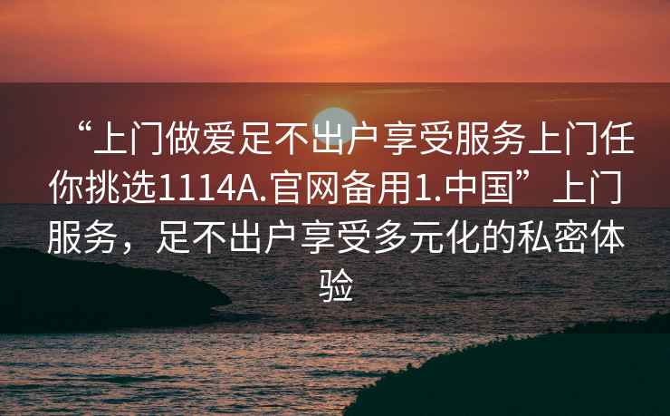 “上門做愛足不出戶享受服務(wù)上門任你挑選1114A.官網(wǎng)備用1.中國”上門服務(wù)，足不出戶享受多元化的私密體驗(yàn)