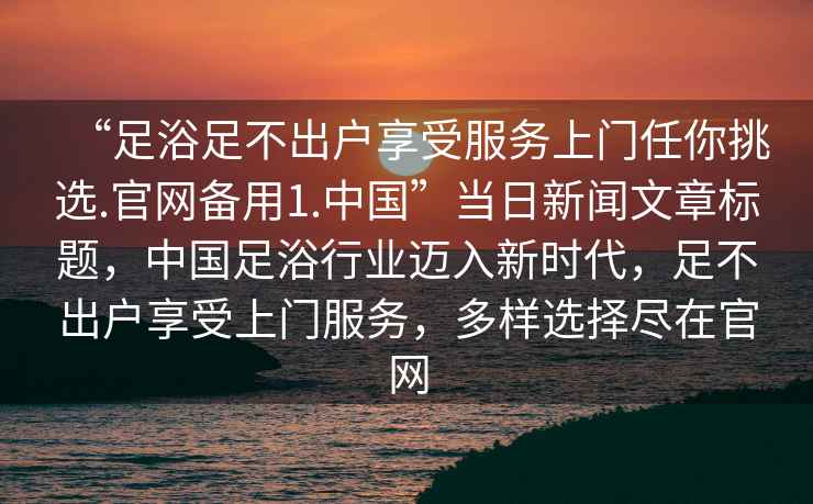 “足浴足不出戶享受服務(wù)上門任你挑選.官網(wǎng)備用1.中國”當日新聞文章標題，中國足浴行業(yè)邁入新時代，足不出戶享受上門服務(wù)，多樣選擇盡在官網(wǎng)