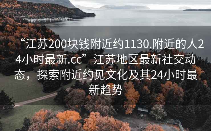 “江蘇200塊錢附近約1130.附近的人24小時最新.cc”江蘇地區最新社交動態，探索附近約見文化及其24小時最新趨勢