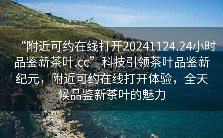 “附近可約在線打開20241124.24小時品鑒新茶葉.cc”科技引領茶葉品鑒新紀元，附近可約在線打開體驗，全天候品鑒新茶葉的魅力