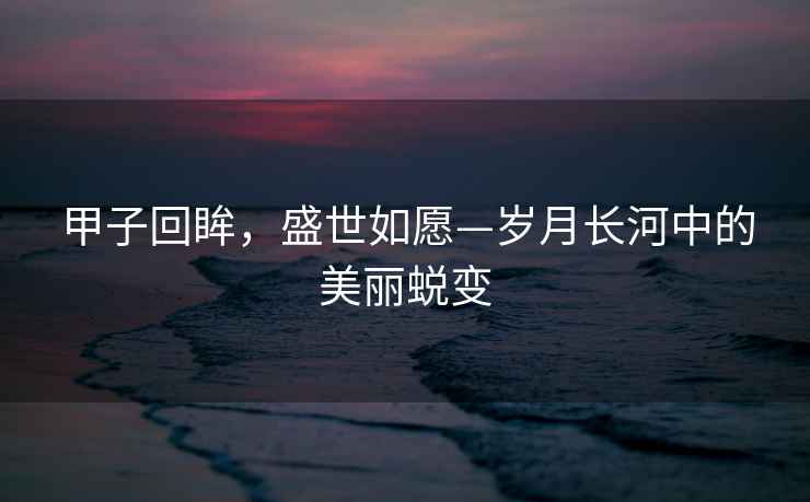甲子回眸，盛世如愿—歲月長河中的美麗蛻變