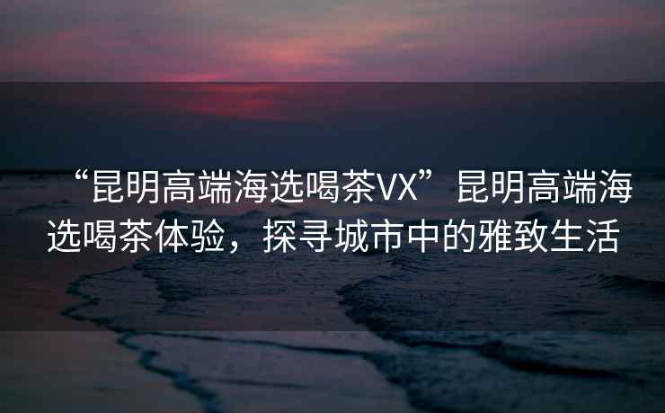 “昆明高端海選喝茶VX”昆明高端海選喝茶體驗，探尋城市中的雅致生活