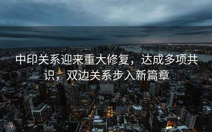 中印關系迎來重大修復，達成多項共識，雙邊關系步入新篇章