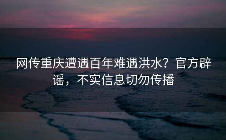 網傳重慶遭遇百年難遇洪水？官方辟謠，不實信息切勿傳播