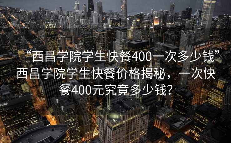 “西昌學院學生快餐400一次多少錢”西昌學院學生快餐價格揭秘，一次快餐400元究竟多少錢？