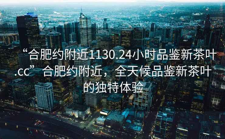 “合肥約附近1130.24小時品鑒新茶葉.cc”合肥約附近，全天候品鑒新茶葉的獨特體驗