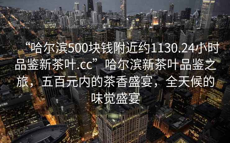“哈爾濱500塊錢附近約1130.24小時品鑒新茶葉.cc”哈爾濱新茶葉品鑒之旅，五百元內的茶香盛宴，全天候的味覺盛宴