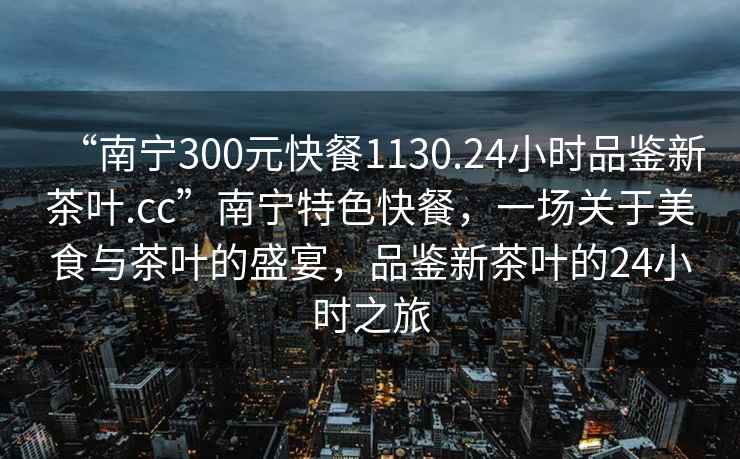 “南寧300元快餐1130.24小時(shí)品鑒新茶葉.cc”南寧特色快餐，一場關(guān)于美食與茶葉的盛宴，品鑒新茶葉的24小時(shí)之旅