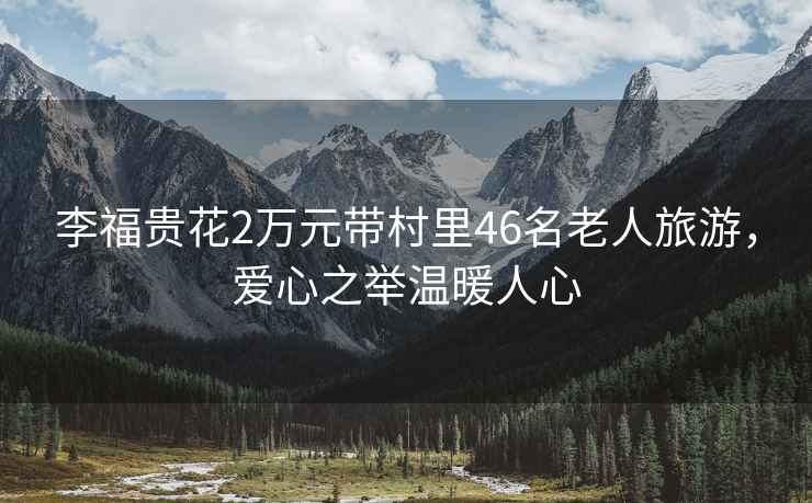 李福貴花2萬元帶村里46名老人旅游，愛心之舉溫暖人心