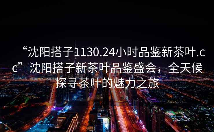 “沈陽搭子1130.24小時品鑒新茶葉.cc”沈陽搭子新茶葉品鑒盛會，全天候探尋茶葉的魅力之旅