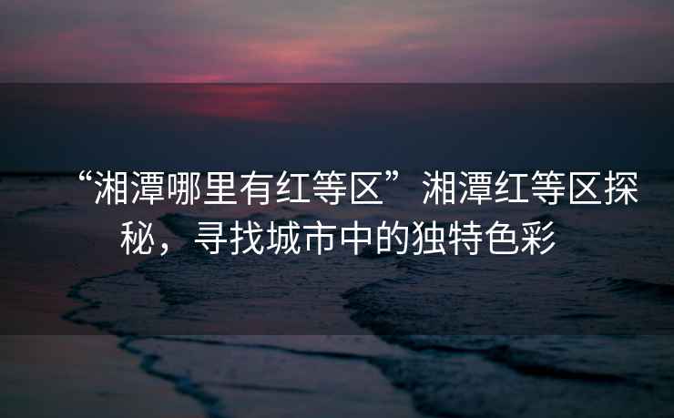 “湘潭哪里有紅等區”湘潭紅等區探秘，尋找城市中的獨特色彩