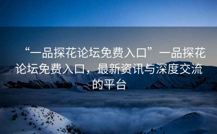“一品探花論壇免費入口”一品探花論壇免費入口，最新資訊與深度交流的平臺