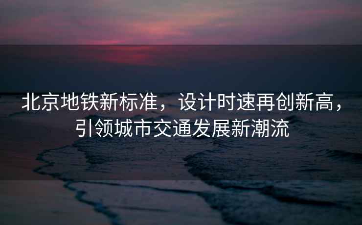北京地鐵新標(biāo)準(zhǔn)，設(shè)計(jì)時(shí)速再創(chuàng)新高，引領(lǐng)城市交通發(fā)展新潮流