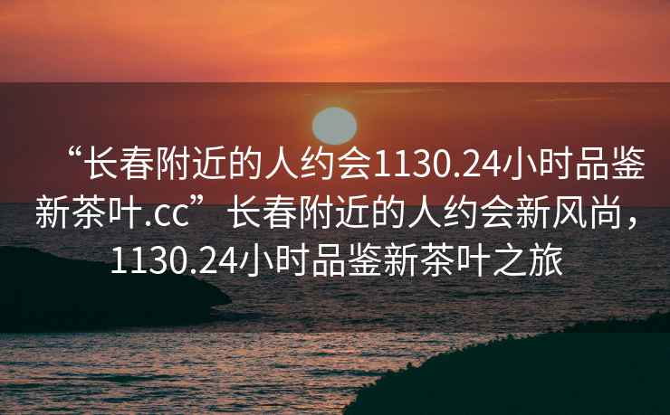 “長(zhǎng)春附近的人約會(huì)1130.24小時(shí)品鑒新茶葉.cc”長(zhǎng)春附近的人約會(huì)新風(fēng)尚，1130.24小時(shí)品鑒新茶葉之旅