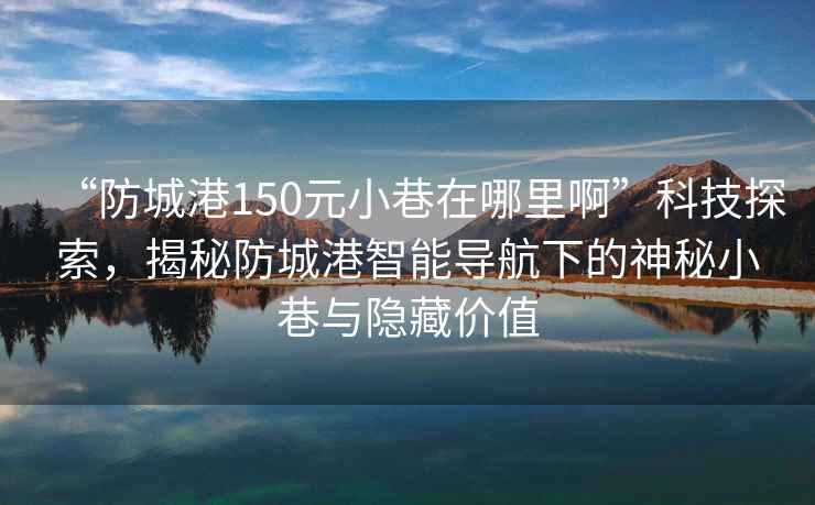 “防城港150元小巷在哪里啊”科技探索，揭秘防城港智能導航下的神秘小巷與隱藏價值