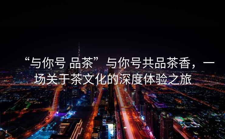 “與你號 品茶”與你號共品茶香，一場關于茶文化的深度體驗之旅