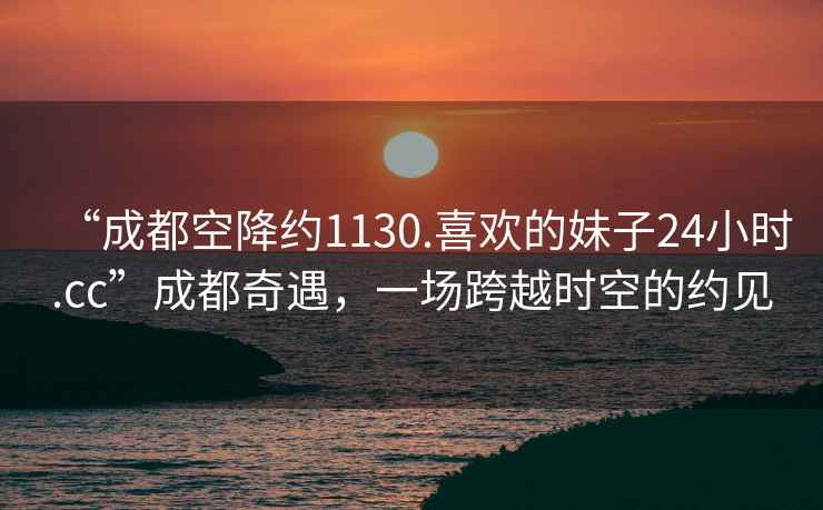 “成都空降約1130.喜歡的妹子24小時.cc”成都奇遇，一場跨越時空的約見