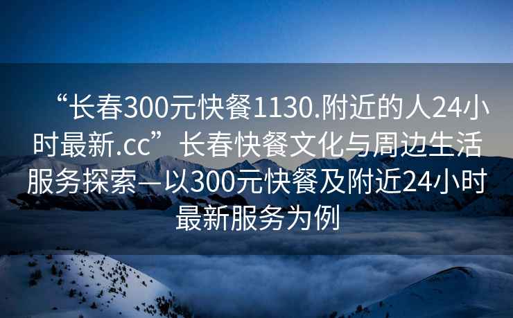 “長春300元快餐1130.附近的人24小時最新.cc”長春快餐文化與周邊生活服務探索—以300元快餐及附近24小時最新服務為例