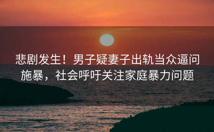 悲劇發生！男子疑妻子出軌當眾逼問施暴，社會呼吁關注家庭暴力問題