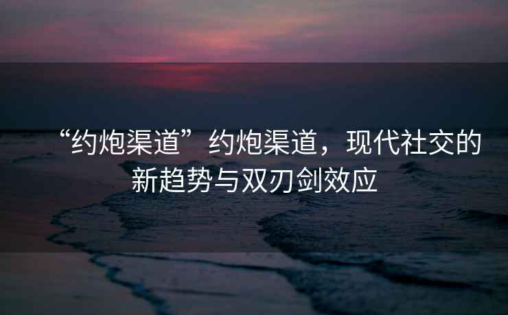 “約炮渠道”約炮渠道，現代社交的新趨勢與雙刃劍效應
