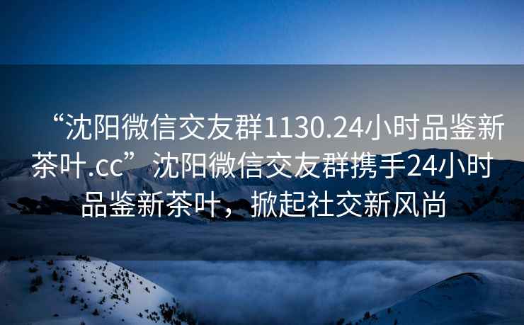 “沈陽(yáng)微信交友群1130.24小時(shí)品鑒新茶葉.cc”沈陽(yáng)微信交友群攜手24小時(shí)品鑒新茶葉，掀起社交新風(fēng)尚