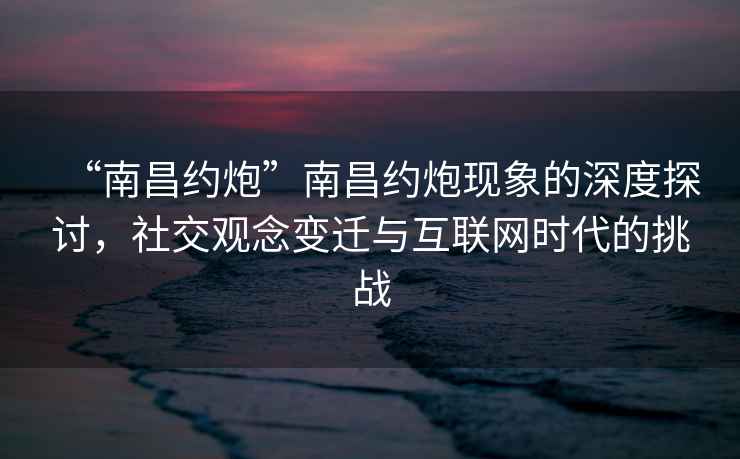 “南昌約炮”南昌約炮現(xiàn)象的深度探討，社交觀念變遷與互聯(lián)網(wǎng)時代的挑戰(zhàn)