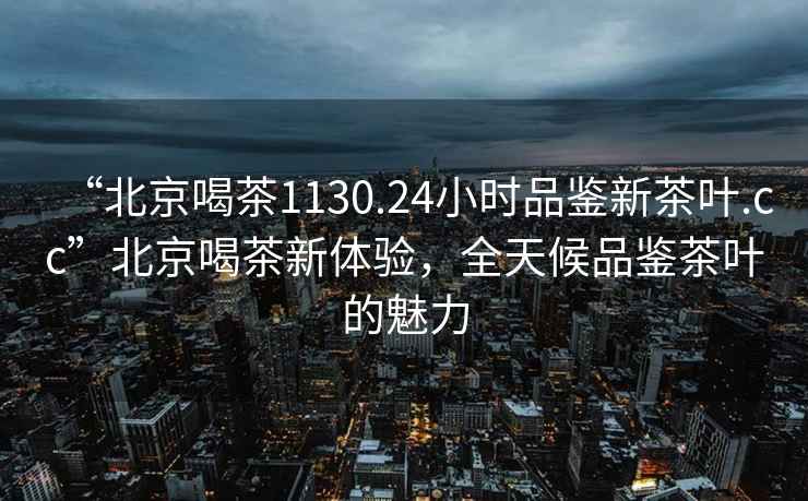 “北京喝茶1130.24小時品鑒新茶葉.cc”北京喝茶新體驗，全天候品鑒茶葉的魅力