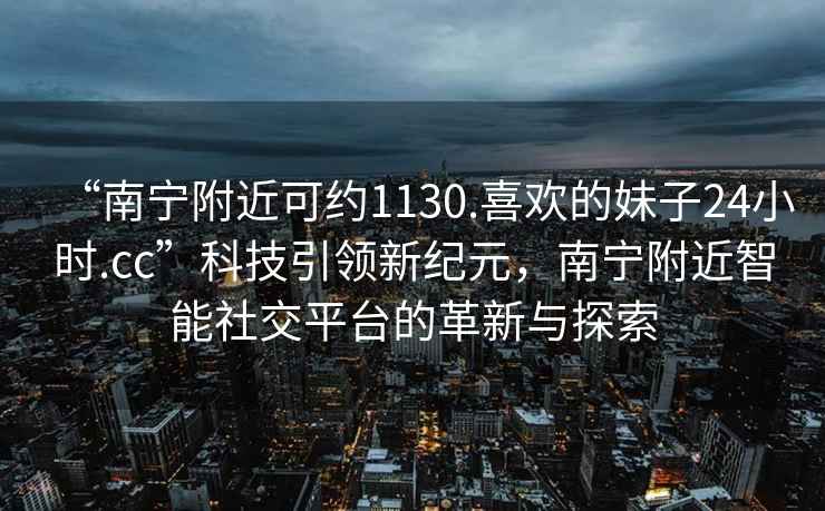 “南寧附近可約1130.喜歡的妹子24小時.cc”科技引領新紀元，南寧附近智能社交平臺的革新與探索