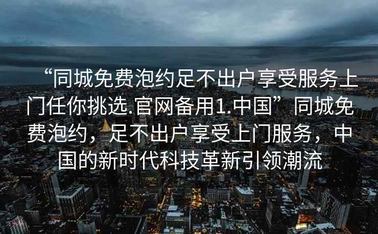 “同城免費泡約足不出戶享受服務上門任你挑選.官網備用1.中國”同城免費泡約，足不出戶享受上門服務，中國的新時代科技革新引領潮流