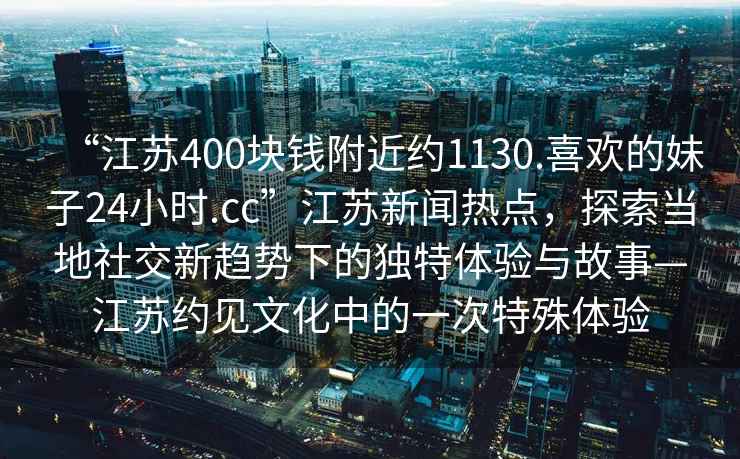 “江蘇400塊錢附近約1130.喜歡的妹子24小時.cc”江蘇新聞熱點，探索當地社交新趨勢下的獨特體驗與故事—江蘇約見文化中的一次特殊體驗
