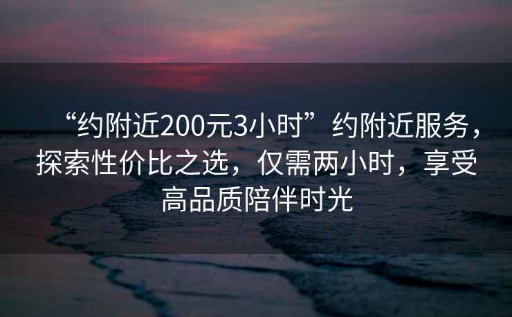“約附近200元3小時”約附近服務，探索性價比之選，僅需兩小時，享受高品質陪伴時光