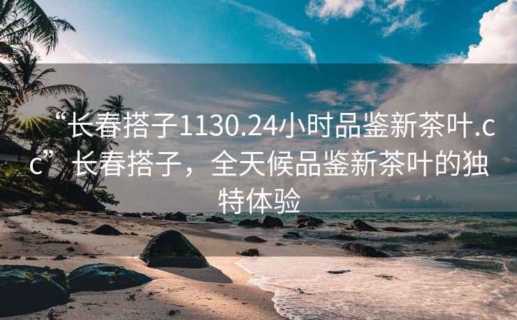 “長春搭子1130.24小時品鑒新茶葉.cc”長春搭子，全天候品鑒新茶葉的獨特體驗