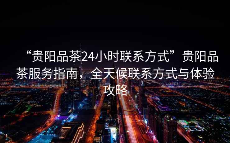 “貴陽品茶24小時聯系方式”貴陽品茶服務指南，全天候聯系方式與體驗攻略
