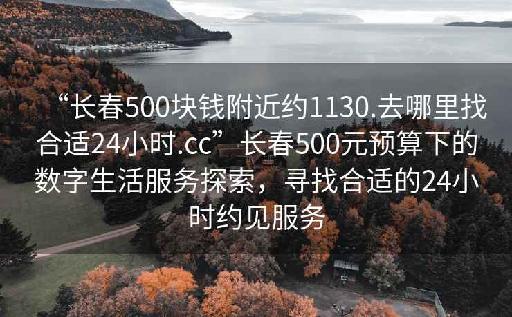 “長(zhǎng)春500塊錢附近約1130.去哪里找合適24小時(shí).cc”長(zhǎng)春500元預(yù)算下的數(shù)字生活服務(wù)探索，尋找合適的24小時(shí)約見服務(wù)