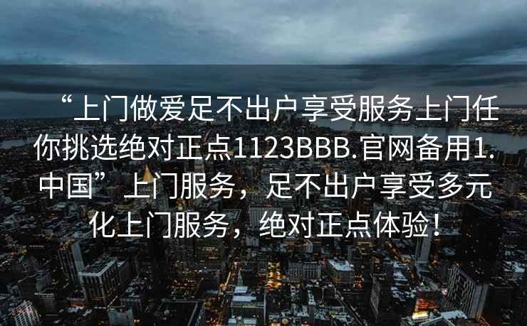 “上門做愛足不出戶享受服務上門任你挑選絕對正點1123BBB.官網(wǎng)備用1.中國”上門服務，足不出戶享受多元化上門服務，絕對正點體驗！