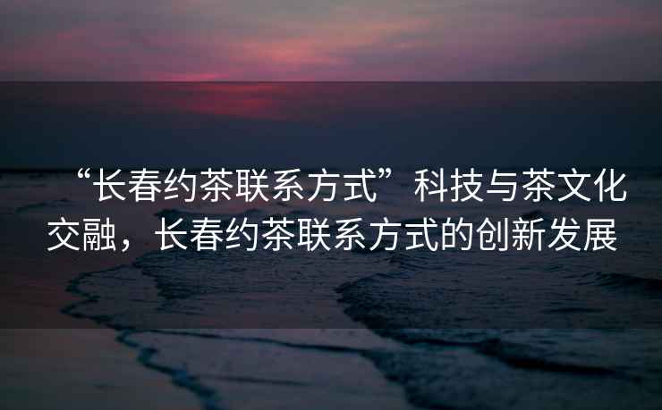 “長春約茶聯系方式”科技與茶文化交融，長春約茶聯系方式的創新發展