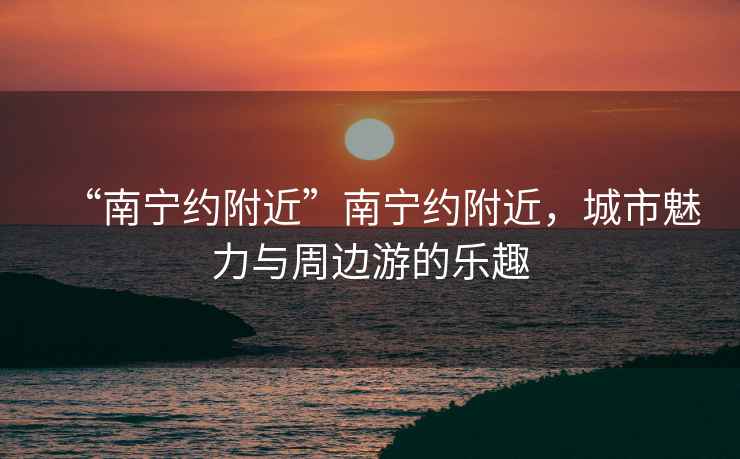 “南寧約附近”南寧約附近，城市魅力與周邊游的樂趣