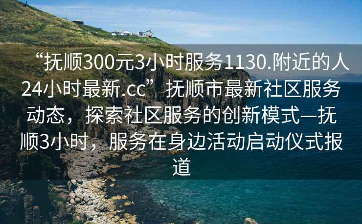 “撫順300元3小時服務1130.附近的人24小時最新.cc”撫順市最新社區服務動態，探索社區服務的創新模式—撫順3小時，服務在身邊活動啟動儀式報道